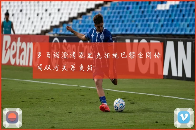 罗马诺澄清恩里克拒绝巴黎合同传闻双方关系良好