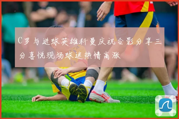 C罗与进球英雄科曼庆祝合影分享三分喜悦现场球迷热情高涨