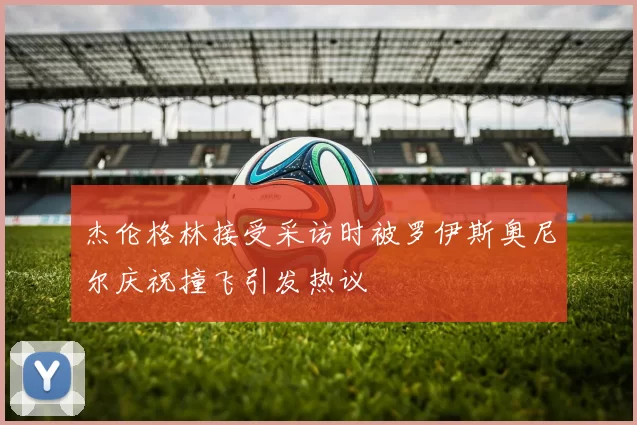 杰伦格林接受采访时被罗伊斯奥尼尔庆祝撞飞引发热议