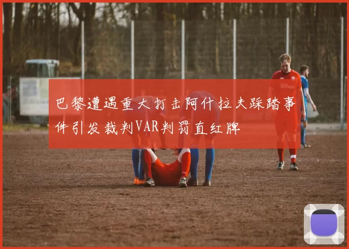 巴黎遭遇重大打击阿什拉夫踩踏事件引发裁判VAR判罚直红牌