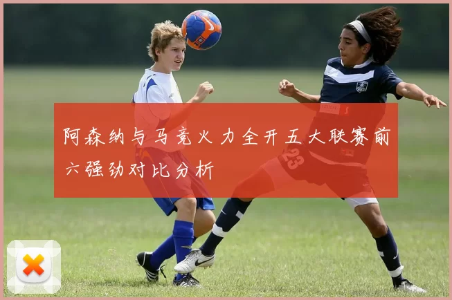 阿森纳与马竞火力全开五大联赛前六强劲对比分析
