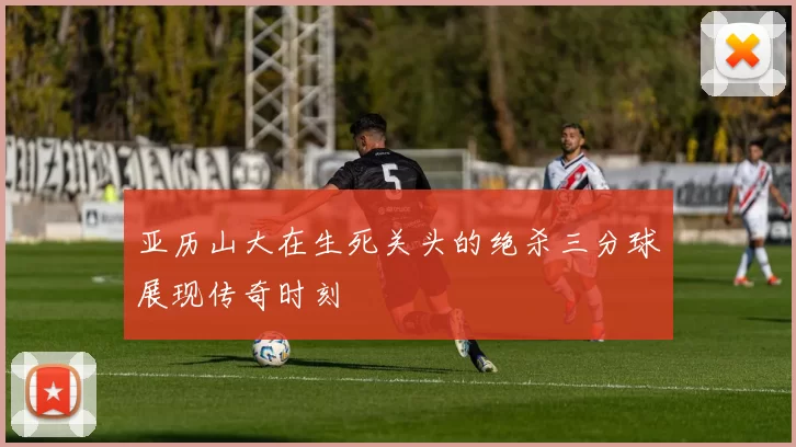 亚历山大在生死关头的绝杀三分球展现传奇时刻