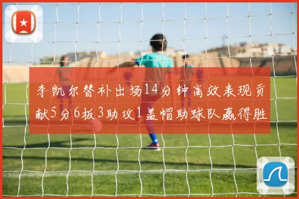 李凯尔替补出场14分钟高效表现贡献5分6板3助攻1盖帽助球队赢得胜利