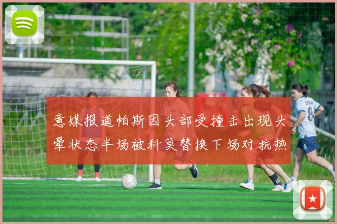 意媒报道帕斯因头部受撞击出现头晕状态半场被科莫替换下场对抗热那亚