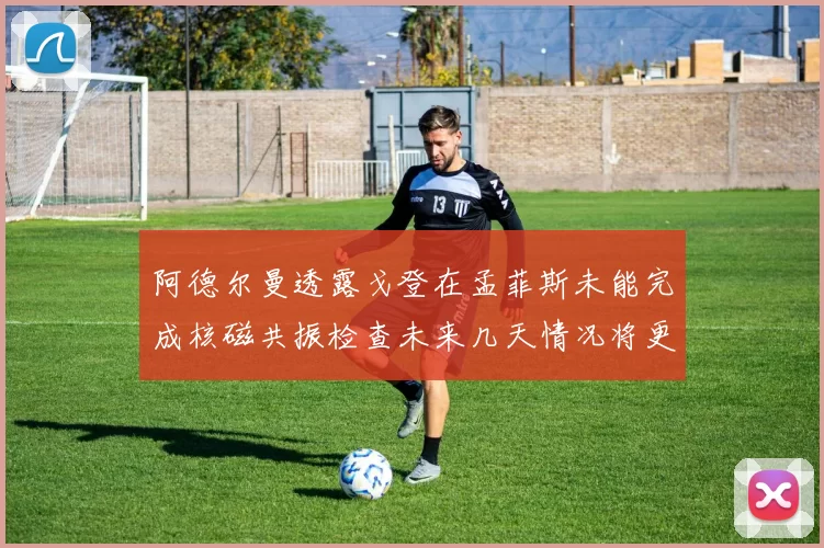 阿德尔曼透露戈登在孟菲斯未能完成核磁共振检查未来几天情况将更清晰