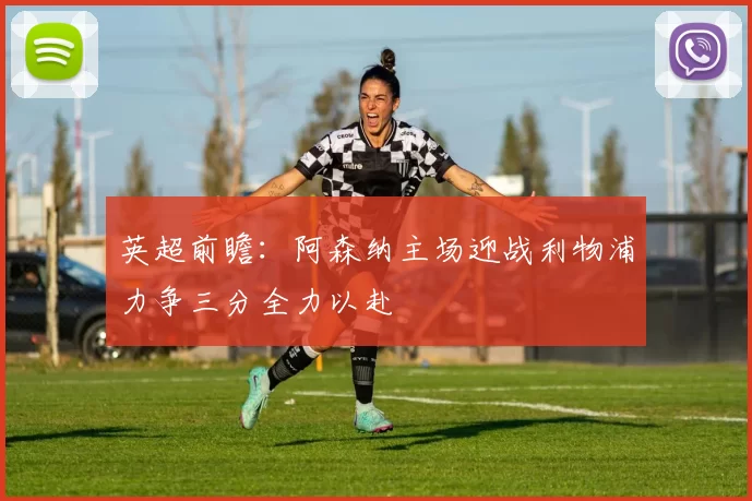 英超前瞻：阿森纳主场迎战利物浦力争三分全力以赴