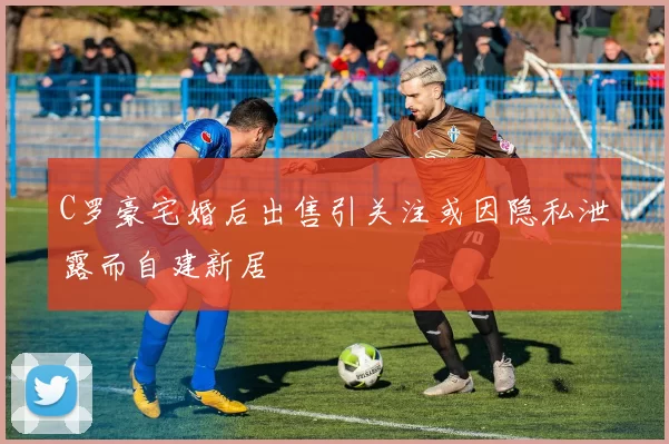 C罗豪宅婚后出售引关注或因隐私泄露而自建新居