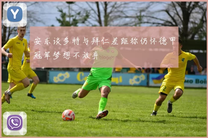 安东谈多特与拜仁差距称仍怀德甲冠军梦想不放弃