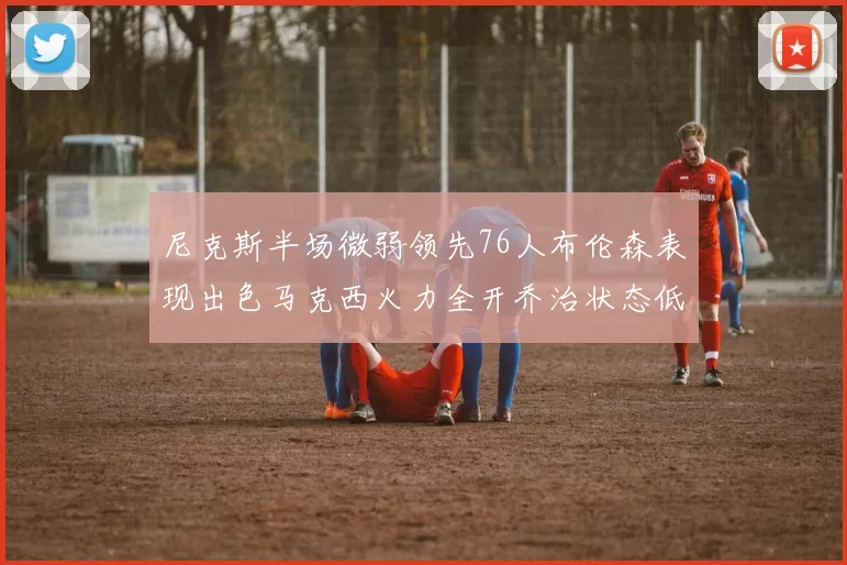 尼克斯半场微弱领先76人布伦森表现出色马克西火力全开乔治状态低迷