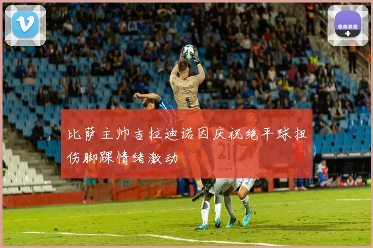 比萨主帅吉拉迪诺因庆祝绝平球扭伤脚踝情绪激动