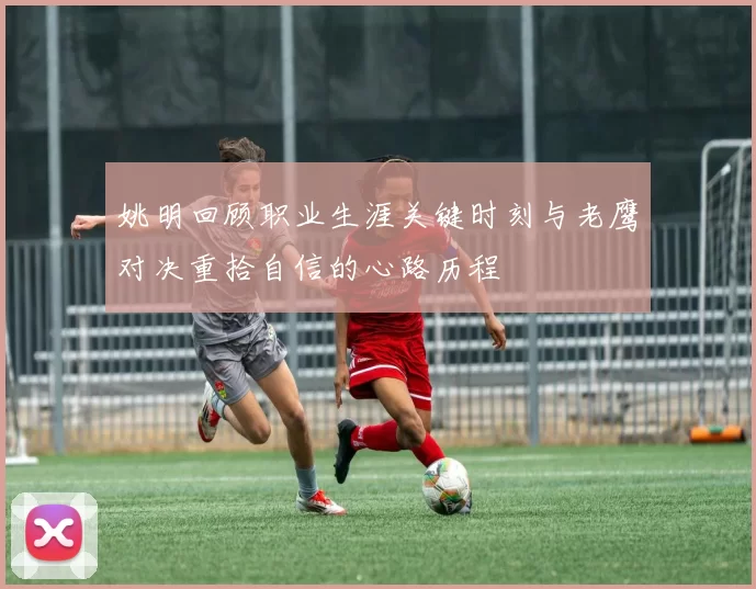 姚明回顾职业生涯关键时刻与老鹰对决重拾自信的心路历程