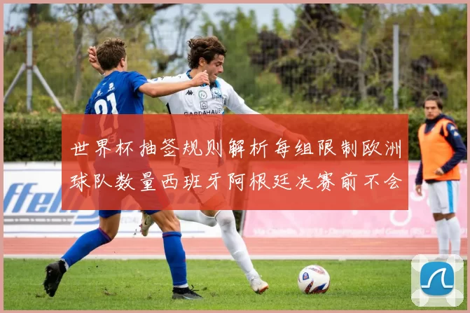 世界杯抽签规则解析每组限制欧洲球队数量西班牙阿根廷决赛前不会相遇