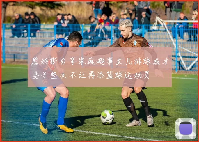 詹姆斯分享家庭趣事女儿排球成才妻子坚决不让再添篮球运动员