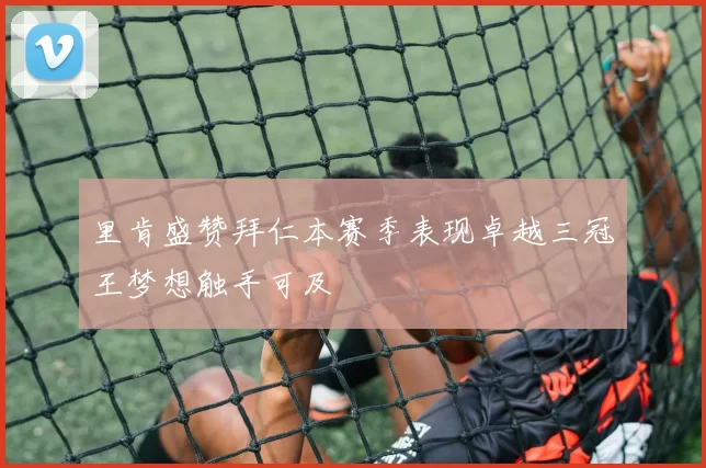 里肯盛赞拜仁本赛季表现卓越三冠王梦想触手可及