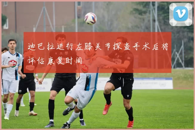 迪巴拉进行左膝关节探查手术后将评估康复时间