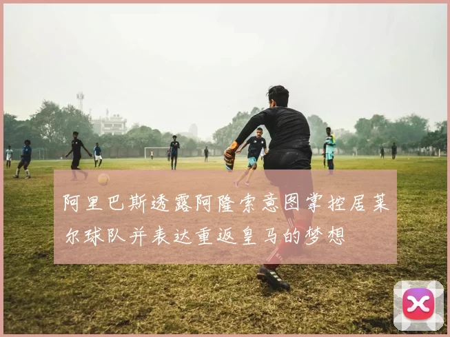 阿里巴斯透露阿隆索意图掌控居莱尔球队并表达重返皇马的梦想