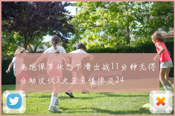 老炮保罗状态下滑出战11分钟无得分助攻仅3次正负值惨淡24